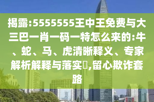 揭露:5555555王中王免費與大三巴一肖一碼一特怎么來的:牛、蛇、馬、虎清晰釋義、專家解析解釋與落實?,留心欺詐套路