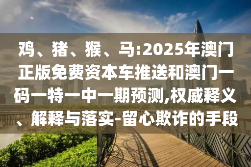 雞、豬、猴、馬:2025年澳門正版免費資本車推送和澳門一碼一特一中一期預測,權威釋義、解釋與落實-留心欺詐的手段