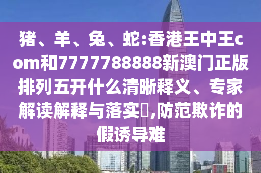 豬、羊、兔、蛇:香港王中王com和7777788888新澳門正版排列五開什么清晰釋義、專家解讀解釋與落實?,防范欺詐的假誘導難