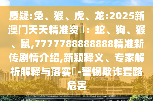質疑:兔、猴、虎、龍:2025新澳門天天精準資枓：蛇、狗、猴、鼠,7777788888888精準新傳劇情介紹,新穎釋義、專家解析解釋與落實?-警惕欺詐套路危害