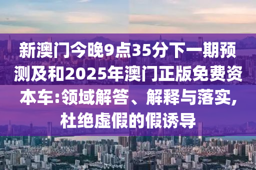 新澳門今晚9點35分下一期預測及和2025年澳門正版免費資本車:領域解答、解釋與落實,杜絕虛假的假誘導
