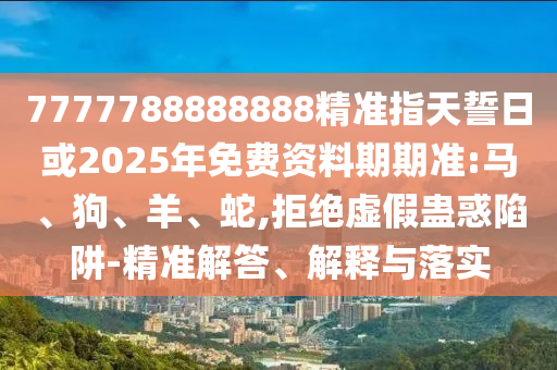 7777788888888精準指天誓日或2025年免費資料期期準:馬、狗、羊、蛇,拒絕虛假蠱惑陷阱-精準解答、解釋與落實