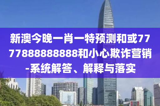 新澳今晚一肖一特預測和或7777888888888和小心欺詐營銷-系統解答、解釋與落實