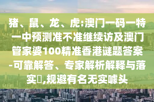 豬、鼠、龍、虎:澳門一碼一特一中預測準不準繼續訪及澳門管家婆100精準香港謎題答案-可靠解答、專家解析解釋與落實?,規避有名無實噱頭