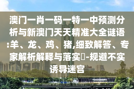 澳門一肖一碼一特一中預測分析與新澳門天天精準大全謎語:羊、龍、雞、豬,細致解答、專家解析解釋與落實?-規避不實誘導迷宮