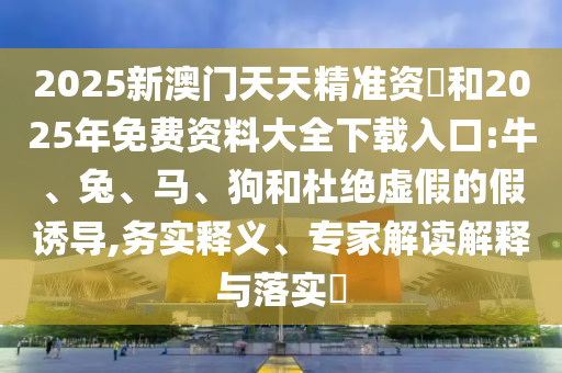 2025新澳門天天精準資枓和2025年免費資料大全下載入口:牛、兔、馬、狗和杜絕虛假的假誘導,務實釋義、專家解讀解釋與落實?