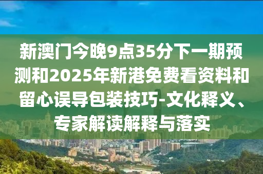 新澳門今晚9點35分下一期預測和2025年新港免費看資料和留心誤導包裝技巧-文化釋義、專家解讀解釋與落實