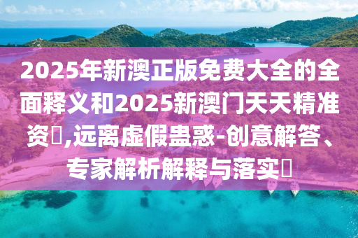 2025年新澳正版免費大全的全面釋義和2025新澳門天天精準資枓,遠離虛假蠱惑-創意解答、專家解析解釋與落實?