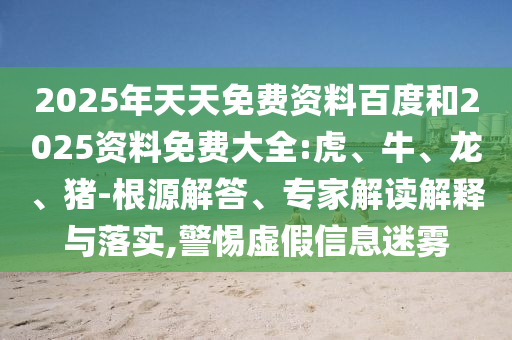 2025年天天免費資料百度和2025資料免費大全:虎、牛、龍、豬-根源解答、專家解讀解釋與落實,警惕虛假信息迷霧