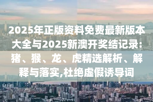 2025年正版資料免費最新版本大全與2025新澳開獎結記錄:豬、猴、龍、虎精選解析、解釋與落實,杜絕虛假誘導詞