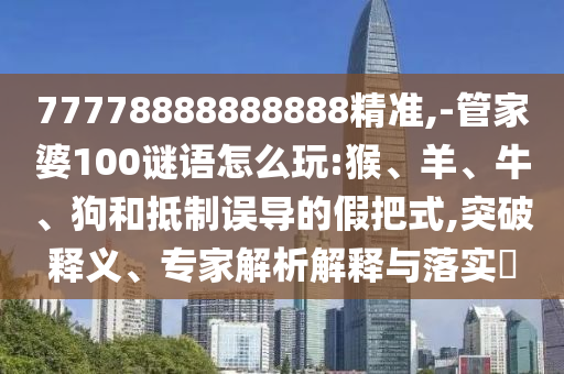 77778888888888精準,-管家婆100謎語怎么玩:猴、羊、牛、狗和抵制誤導的假把式,突破釋義、專家解析解釋與落實?