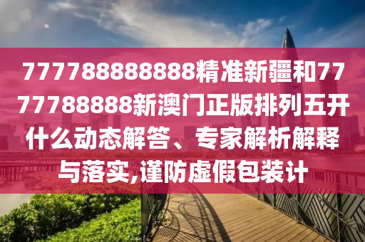 777788888888精準新疆和7777788888新澳門正版排列五開什么動態解答、專家解析解釋與落實,謹防虛假包裝計