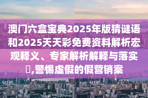 澳門六盒寶典2025年版猜謎語和2025天天彩免費資料解析宏觀釋義、專家解析解釋與落實?,警惕虛假的假營銷案