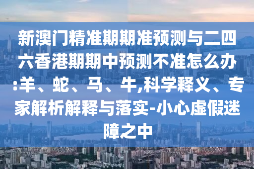新澳門精準期期準預測與二四六香港期期中預測不準怎么辦:羊、蛇、馬、牛,科學釋義、專家解析解釋與落實-小心虛假迷障之中