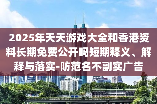 2025年天天游戲大全和香港資料長期免費公開嗎短期釋義、解釋與落實-防范名不副實廣告