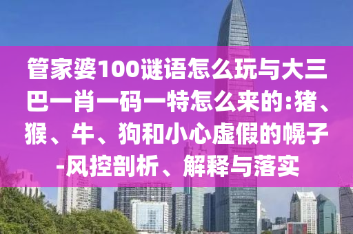 管家婆100謎語怎么玩與大三巴一肖一碼一特怎么來的:豬、猴、牛、狗和小心虛假的幌子-風控剖析、解釋與落實