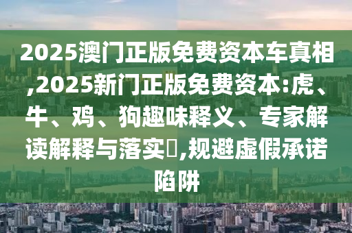 2025澳門正版免費資本車真相,2025新門正版免費資本:虎、牛、雞、狗趣味釋義、專家解讀解釋與落實?,規避虛假承諾陷阱