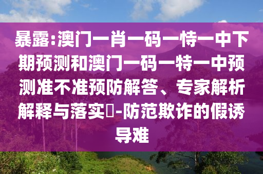 暴露:澳門一肖一碼一恃一中下期預測和澳門一碼一特一中預測準不準預防解答、專家解析解釋與落實?-防范欺詐的假誘導難