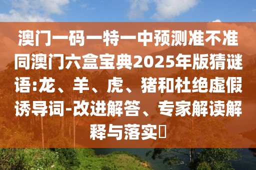 澳門一碼一特一中預測準不準同澳門六盒寶典2025年版猜謎語:龍、羊、虎、豬和杜絕虛假誘導詞-改進解答、專家解讀解釋與落實?