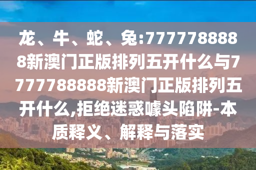 龍、牛、蛇、兔:7777788888新澳門正版排列五開什么與7777788888新澳門正版排列五開什么,拒絕迷惑噱頭陷阱-本質釋義、解釋與落實