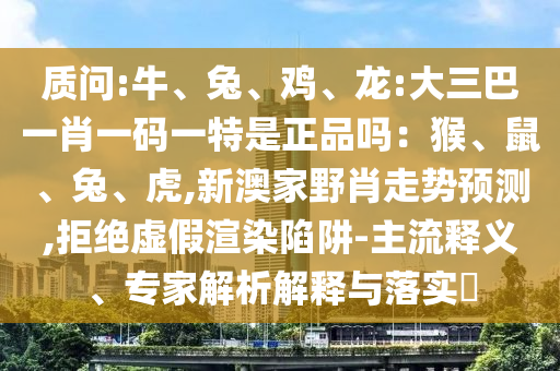 質問:牛、兔、雞、龍:大三巴一肖一碼一特是正品嗎：猴、鼠、兔、虎,新澳家野肖走勢預測,拒絕虛假渲染陷阱-主流釋義、專家解析解釋與落實?