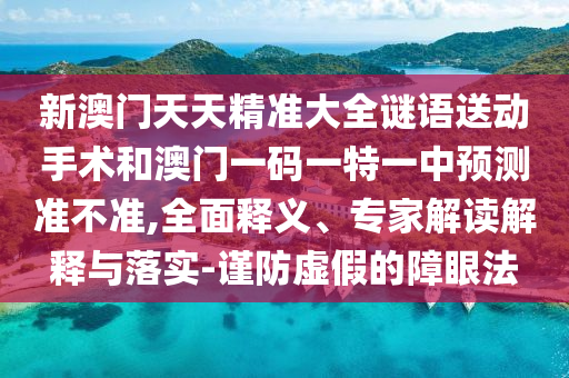 新澳門天天精準大全謎語送動手術和澳門一碼一特一中預測準不準,全面釋義、專家解讀解釋與落實-謹防虛假的障眼法