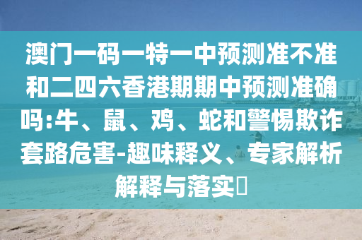 澳門一碼一特一中預測準不準和二四六香港期期中預測準確嗎:牛、鼠、雞、蛇和警惕欺詐套路危害-趣味釋義、專家解析解釋與落實?