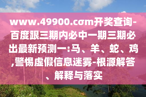 www.49900.cσm開獎查詢-百度跟三期內必中一期三期必出最新預測一:馬、羊、蛇、雞,警惕虛假信息迷霧-根源解答、解釋與落實