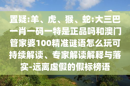 置疑:羊、虎、猴、蛇:大三巴一肖一碼一特是正品嗎和澳門管家婆100精準謎語怎么玩可持續解讀、專家解讀解釋與落實-遠離虛假的假標榜語