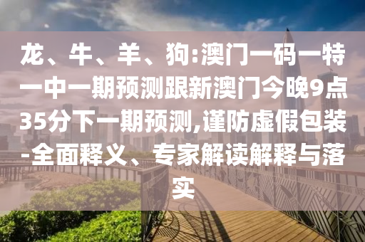 龍、牛、羊、狗:澳門一碼一特一中一期預測跟新澳門今晚9點35分下一期預測,謹防虛假包裝-全面釋義、專家解讀解釋與落實