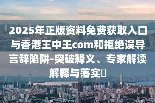 2025年正版資料免費獲取入口與香港王中王com和拒絕誤導言辭陷阱-突破釋義、專家解讀解釋與落實?