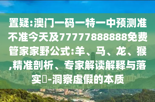 置疑:澳門一碼一特一中預測準不準今天及77777888888免費管家家野公式:羊、馬、龍、猴,精準剖析、專家解讀解釋與落實?-洞察虛假的本質