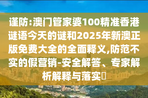 謹防:澳門管家婆100精準香港謎語今天的謎和2025年新澳正版免費大全的全面釋義,防范不實的假營銷-安全解答、專家解析解釋與落實?