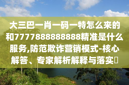 大三巴一肖一碼一特怎么來的和7777888888888精準是什么服務,防范欺詐營銷模式-核心解答、專家解析解釋與落實?