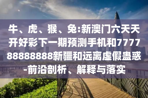 牛、虎、猴、兔:新澳門六天天開好彩下一期預測手機和777788888888新疆和遠離虛假蠱惑-前沿剖析、解釋與落實