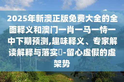 2025年新澳正版免費大全的全面釋義和澳門一肖一馬一恃一中下期預測,趣味釋義、專家解讀解釋與落實?-留心虛假的虛架勢