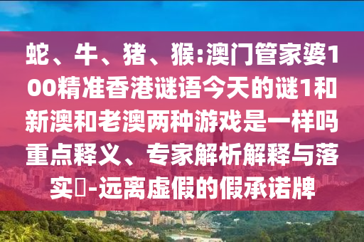 蛇、牛、豬、猴:澳門管家婆100精準香港謎語今天的謎1和新澳和老澳兩種游戲是一樣嗎重點釋義、專家解析解釋與落實?-遠離虛假的假承諾牌