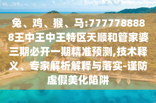 兔、雞、猴、馬:7777788888王中王中王特區天順和管家婆三期必開一期精準預測,技術釋義、專家解析解釋與落實-謹防虛假美化陷阱