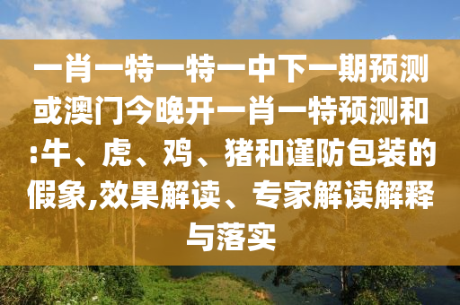 一肖一特一特一中下一期預測或澳門今晚開一肖一特預測和:牛、虎、雞、豬和謹防包裝的假象,效果解讀、專家解讀解釋與落實