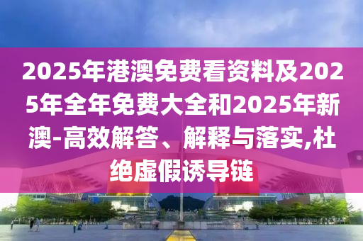 2025年港澳免費看資料及2025年全年免費大全和2025年新澳-高效解答、解釋與落實,杜絕虛假誘導鏈