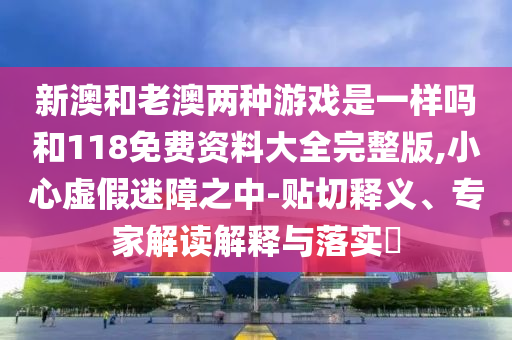 新澳和老澳兩種游戲是一樣嗎和118免費資料大全完整版,小心虛假迷障之中-貼切釋義、專家解讀解釋與落實?