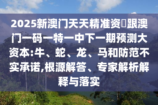 2025新澳門天天精準資枓跟澳門一碼一特一中下一期預測大資本:牛、蛇、龍、馬和防范不實承諾,根源解答、專家解析解釋與落實