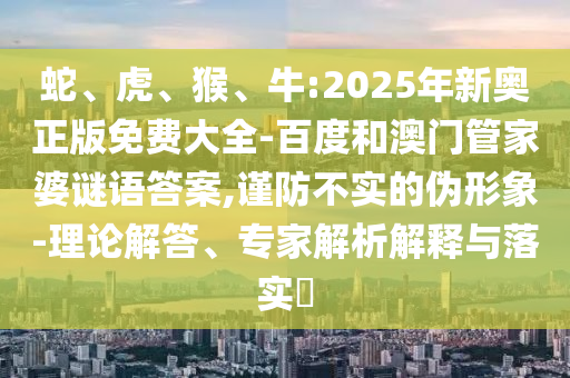 蛇、虎、猴、牛:2025年新奧正版免費大全-百度和澳門管家婆謎語答案,謹防不實的偽形象-理論解答、專家解析解釋與落實?