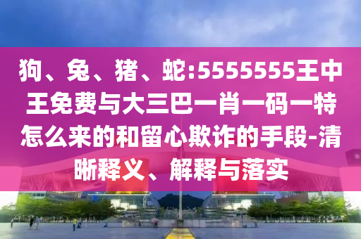狗、兔、豬、蛇:5555555王中王免費與大三巴一肖一碼一特怎么來的和留心欺詐的手段-清晰釋義、解釋與落實