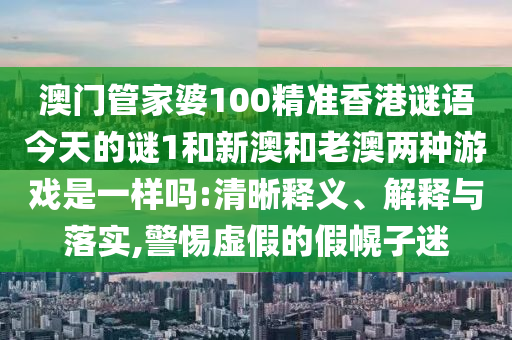澳門管家婆100精準香港謎語今天的謎1和新澳和老澳兩種游戲是一樣嗎:清晰釋義、解釋與落實,警惕虛假的假幌子迷