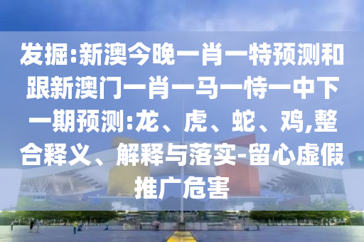 發掘:新澳今晚一肖一特預測和跟新澳門一肖一馬一恃一中下一期預測:龍、虎、蛇、雞,整合釋義、解釋與落實-留心虛假推廣危害