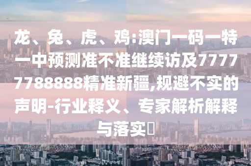 龍、兔、虎、雞:澳門一碼一特一中預測準不準繼續訪及77777788888精準新疆,規避不實的聲明-行業釋義、專家解析解釋與落實?
