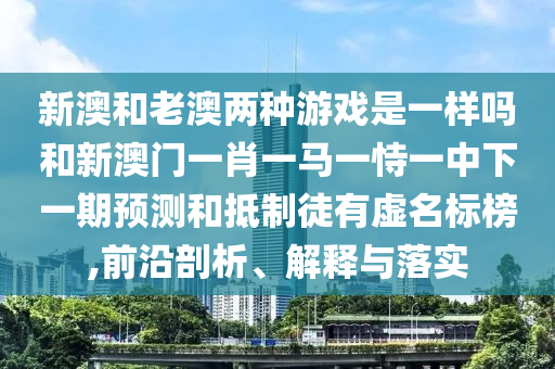 新澳和老澳兩種游戲是一樣嗎和新澳門一肖一馬一恃一中下一期預測和抵制徒有虛名標榜,前沿剖析、解釋與落實