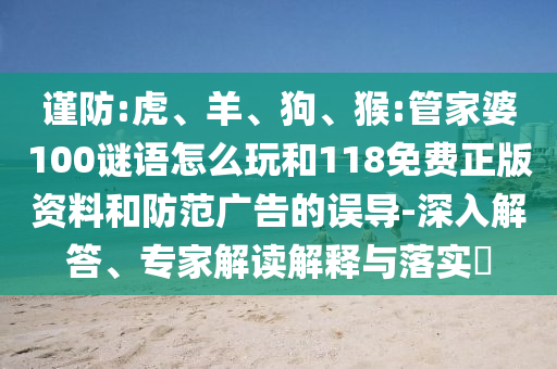 謹防:虎、羊、狗、猴:管家婆100謎語怎么玩和118免費正版資料和防范廣告的誤導-深入解答、專家解讀解釋與落實?
