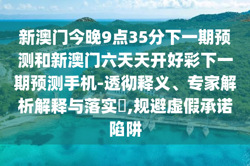 新澳門今晚9點35分下一期預測和新澳門六天天開好彩下一期預測手機-透徹釋義、專家解析解釋與落實?,規避虛假承諾陷阱